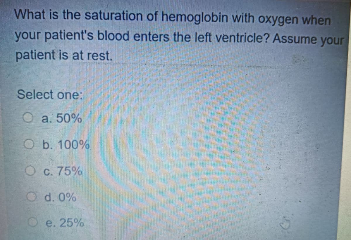 What is the saturation of hemoglobin with oxygen when
your patient's blood enters the left ventricle? Assume your
patient is at rest.
Select one:
O a. 50%
Ob. 100%
Oc. 75%
Od. 0%
Oe. 25%