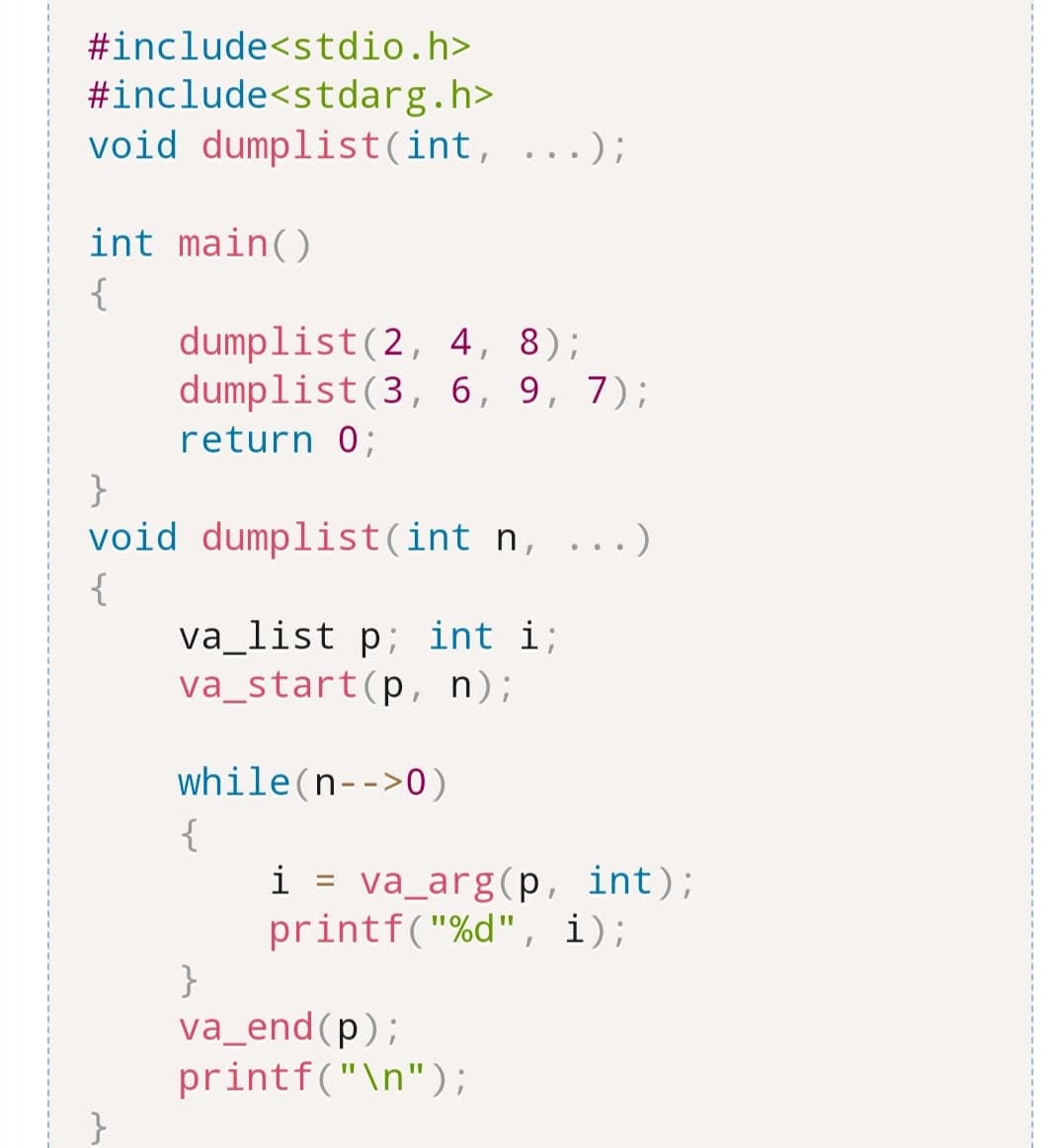 #include<stdio.h>
#include<stdarg.h>
void dumplist(int, ...);
int main()
{
}
void
{
dumplist (2, 4, 8);
dumplist (3, 6, 9, 7);
return 0;
dumplist(int n, ...)
va_list p; int i;
va_start(p, n);
while(n-->0)
{
i = va_arg(p, int);
printf("%d", i);
}
va_end (p);
printf("\n");