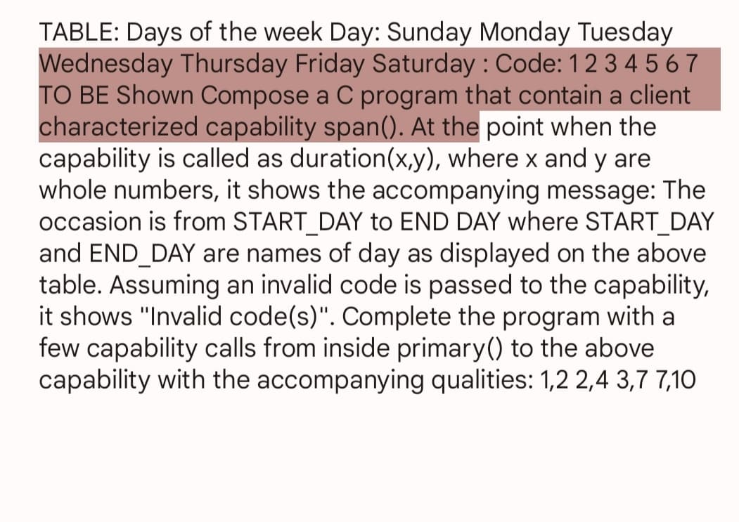TABLE: Days of the week Day: Sunday Monday Tuesday
Wednesday Thursday Friday Saturday: Code: 1234567
TO BE Shown Compose a C program that contain a client
characterized capability span(). At the point when the
capability is called as duration(x,y), where x and y are
whole numbers, it shows the accompanying message: The
occasion is from START_DAY to END DAY where START_DAY
and END DAY are names of day as displayed on the above
table. Assuming an invalid code is passed to the capability,
it shows "Invalid code(s)". Complete the program with a
few capability calls from inside primary() to the above
capability with the accompanying qualities: 1,2 2,4 3,7 7,10