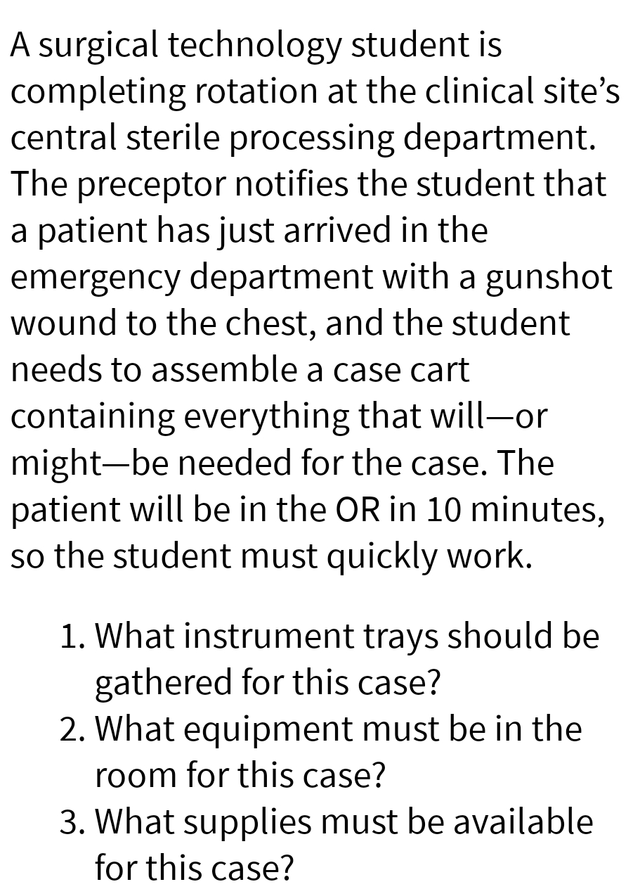 A surgical technology student is
completing rotation at the clinical site's
central sterile processing department.
The preceptor notifies the student that
a patient has just arrived in the
emergency department with a gunshot
wound to the chest, and the student
needs to assemble a case cart
containing everything that will-or
might be needed for the case. The
patient will be in the OR in 10 minutes,
so the student must quickly work.
1. What instrument trays should be
gathered for this case?
2. What equipment must be in the
room for this case?
3. What supplies must be available
for this case?