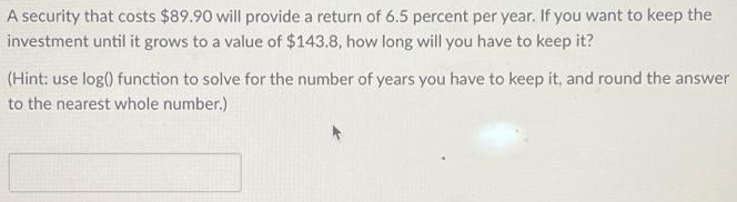 A security that costs $89.90 will provide a return of 6.5 percent per year. If you want to keep the
investment until it grows to a value of $143.8, how long will you have to keep it?
(Hint: use log() function to solve for the number of years you have to keep it, and round the answer
to the nearest whole number.)
