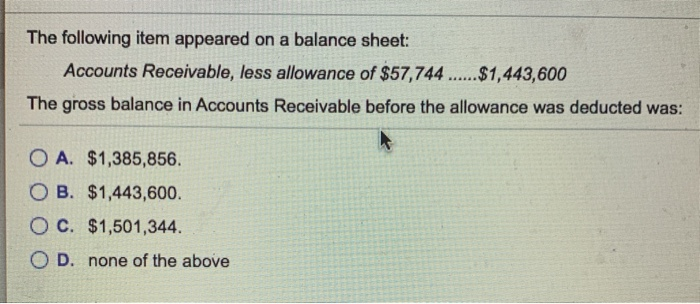 The following item appeared on a balance sheet:
Accounts Receivable, less allowance of $57,744......$1,443,600
The gross balance in Accounts Receivable before the allowance was deducted was:
OA. $1,385,856.
OB. $1,443,600.
OC. $1,501,344.
O D. none of the above