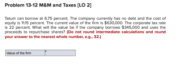 Problem 13-12 M&M and Taxes [LO 2]
Tatum can borrow at 6.75 percent. The company currently has no debt and the cost of
equity is 11.15 percent. The current value of the firm is $630,000. The corporate tax rate
is 22 percent. What will the value be if the company borrows $345,000 and uses the
proceeds to repurchase shares? (Do not round intermediate calculations and round
your answer to the nearest whole number, e.g., 32.)
Value of the firm