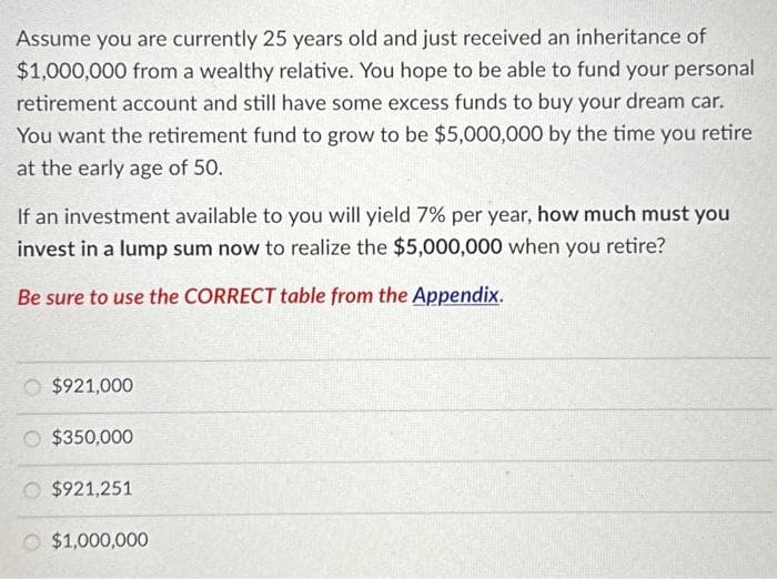 Assume you are currently 25 years old and just received an inheritance of
$1,000,000 from a wealthy relative. You hope to be able to fund your personal
retirement account and still have some excess funds to buy your dream car.
You want the retirement fund to grow to be $5,000,000 by the time you retire
at the early age of 50.
If an investment available to you will yield 7% per year, how much must you
invest in a lump sum now to realize the $5,000,000 when you retire?
Be sure to use the CORRECT table from the Appendix.
$921,000
$350,000
O $921,251
$1,000,000