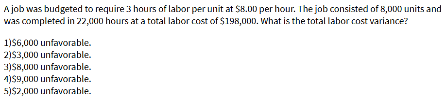 A job was budgeted to require 3 hours of labor per unit at $8.00 per hour. The job consisted of 8,000 units and
was completed in 22,000 hours at a total labor cost of $198,000. What is the total labor cost variance?
1)$6,000 unfavorable.
2)$3,000 unfavorable.
3)$8,000 unfavorable.
4)$9,000 unfavorable.
5)$2,000 unfavorable.
