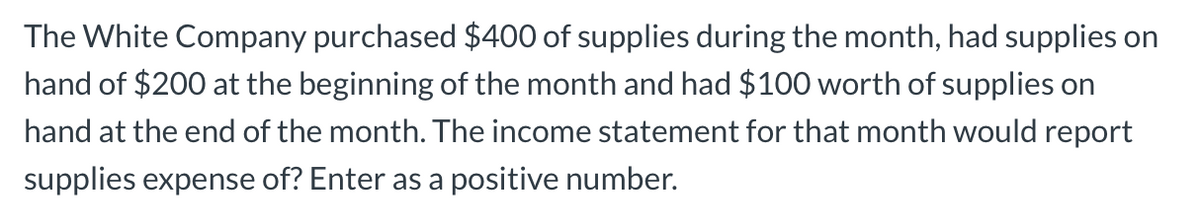 The White Company purchased $400 of supplies during the month, had supplies on
hand of $200 at the beginning of the month and had $100 worth of supplies on
hand at the end of the month. The income statement for that month would report
supplies expense of? Enter as a positive number.