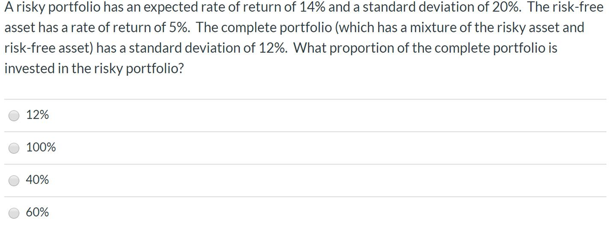 A risky portfolio has an expected rate of return of 14% and a standard deviation of 20%. The risk-free
asset has a rate of return of 5%. The complete portfolio (which has a mixture of the risky asset and
risk-free asset) has a standard deviation of 12%. What proportion of the complete portfolio is
invested in the risky portfolio?
12%
100%
40%
60%
