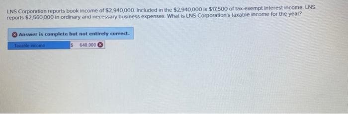 LNS Corporation reports book income of $2,940,000. Included in the $2,940,000 is $17,500 of tax-exempt interest income. LNS
reports $2,560,000 in ordinary and necessary business expenses. What is LNS Corporation's taxable income for the year?
Answer is complete but not entirely correct.
$ 640,000
Taxable income