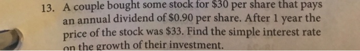 13. A couple bought some stock for $30 per share that pays
an annual dividend of $0.90 per share. After 1 year the
price of the stock was $33. Find the simple interest rate
on the growth of their investment.