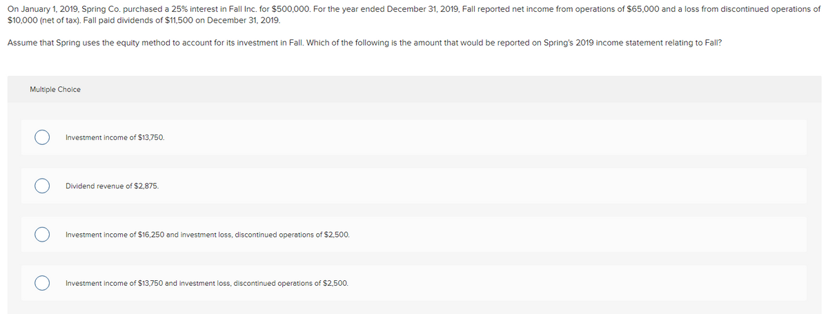 On January 1, 2019, Spring Co. purchased a 25% interest in Fall Inc. for $500,000. For the year ended December 31, 2019, Fall reported net income from operations of $65,000 and a loss from discontinued operations of
$10,000 (net of tax). Fall paid dividends of $11,500 on December 31, 2019.
Assume that Spring uses the equity method to account for its investment in Fall. Which of the following is the amount that would be reported on Spring's 2019 income statement relating to Fall?
Multiple Choice
Investment income of $13,750.
Dividend revenue of $2,875.
Investment income of $16,250 and investment loss, discontinued operations of $2,500.
Investment income of $13,750 and investment loss, discontinued operations of $2,500.