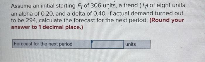 Assume an initial starting Ft of 306 units, a trend (Tt) of eight units,
an alpha of 0.20, and a delta of 0.40. If actual demand turned out
to be 294, calculate the forecast for the next period. (Round your
answer to 1 decimal place.)
Forecast for the next period
units
