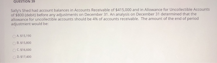 QUESTION 39
Sally's Shed had account balances in Accounts Receivable of $415,000 and in Allowance for Uncollectible Accounts
of $800 (debit) before any adjustments on December 31. An analysis on December 31 determined that the
allowance for uncollectible accounts should be 4% of accounts receivable. The amount of the end of period
adjustment would be:
A. $15,190
OB. $15,800
OC. $16,600
D. $17,400