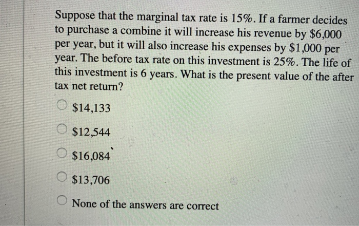 Suppose that the marginal tax rate is 15%. If a farmer decides
to purchase a combine it will increase his revenue by $6,000
per year, but it will also increase his expenses by $1,000 per
year. The before tax rate on this investment is 25%. The life of
this investment is 6 years. What is the present value of the after
tax net return?
$14,133
$12,544
$16,084
$13,706
None of the answers are correct