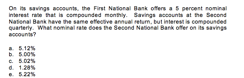 On its savings accounts, the First National Bank offers a 5 percent nominal
interest rate that is compounded monthly. Savings accounts at the Second
National Bank have the same effective annual return, but interest is compounded
quarterly. What nominal rate does the Second National Bank offer on its savings
accounts?
a. 5.12%
b. 5.00%
c. 5.02%
d. 1.28%
e. 5.22%