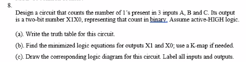 8.
Design a circuit that counts the number of l's present in 3 inputs A, B and C. Its output
is a two-bit number X1X0, representing that count in binary. Assume active-HIGH logic.
(a). Write the truth table for this circuit.
(b). Find the minimized logic equations for outputs X1 and X0; use a K-map if needed.
(c). Draw the corresponding logic diagram for this circuit. Label all inputs and outputs.
