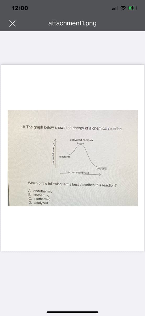 12:00
attachment1.png
18. The graph below shows the energy of a chemical reaction.
potential energy>
activated complex
reactants
reaction coordinate
products
Which of the following terms best describes this reaction?
A. endothermic
B. isothermic
C. exothermic
D. catalyzed
