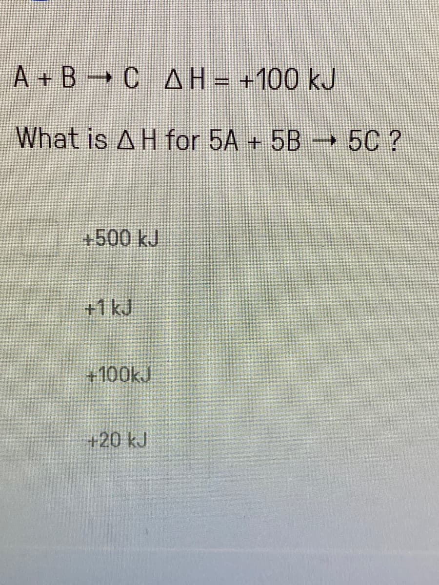 A+B C AH
→ ΔΗ
What is AH for 5A + 5B 5C ?
+500 kJ
+1 kJ
+100kJ
= +100 kJ
+20 kJ
P