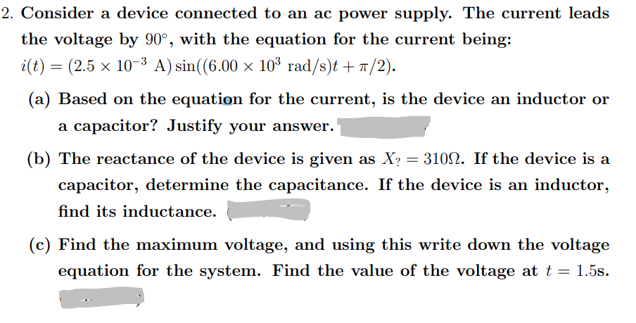 2. Consider a device connected to an ac power supply. The current leads
the voltage by 90°, with the equation for the current being:
i(t) = (2.5 x 10-³ A) sin((6.00 × 10³ rad/s)t +1/2).
(a) Based on the equation for the current, is the device an inductor or
a capacitor? Justify your answer.
(b) The reactance of the device is given as X?
= 3102. If the device is a
capacitor, determine the capacitance. If the device is an inductor,
find its inductance.
(c) Find the maximum voltage, and using this write down the voltage
equation for the system. Find the value of the voltage at t = 1.5s.
