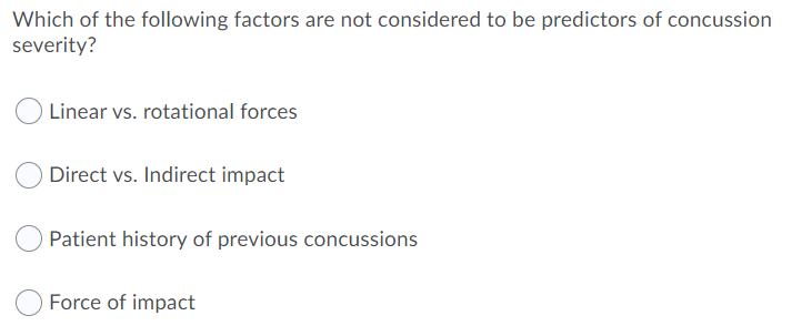 Which of the following factors are not considered to be predictors of concussion
severity?
Linear vs. rotational forces
Direct vs. Indirect impact
Patient history of previous concussions
Force of impact
