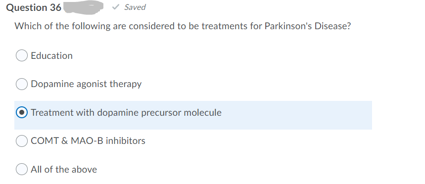 Question 36
Saved
Which of the following are considered to be treatments for Parkinson's Disease?
Education
Dopamine agonist therapy
Treatment with dopamine precursor molecule
COMT & MAO-B inhibitors
All of the above
