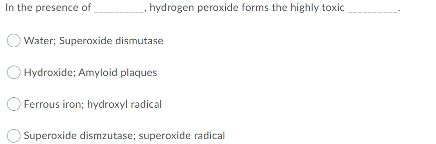 In the presence of
hydrogen peroxide forms the highly toxic
Water; Superoxide dismutase
Hydroxide; Amyloid plaques
Ferrous iron; hydroxyl radical
Superoxide dismzutase; superoxide radical
