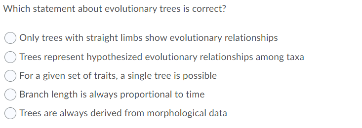 Which statement about evolutionary trees is correct?
Only trees with straight limbs show evolutionary relationships
Trees represent hypothesized evolutionary relationships among taxa
For a given set of traits, a single tree is possible
Branch length is always proportional to time
Trees are always derived from morphological data
