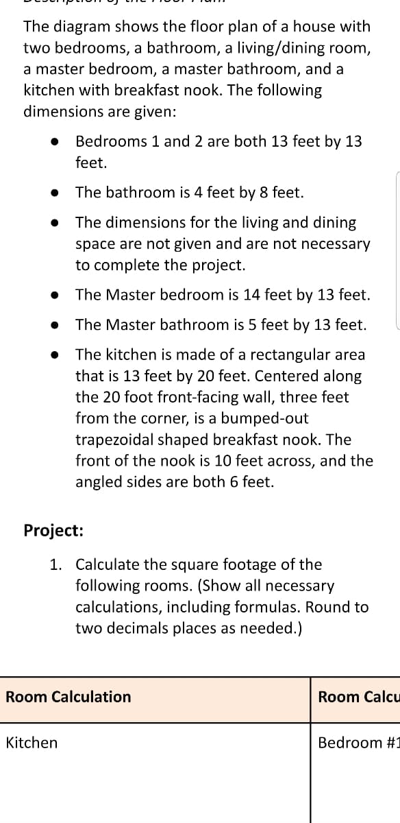 The diagram shows the floor plan of a house with
two bedrooms, a bathroom, a living/dining room,
a master bedroom, a master bathroom, and a
kitchen with breakfast nook. The following
dimensions are given:
Bedrooms 1 and 2 are both 13 feet by 13
feet.
The bathroom is 4 feet by 8 feet.
The dimensions for the living and dining
space are not given and are not necessary
to complete the project.
The Master bedroom is 14 feet by 13 feet.
The Master bathroom is 5 feet by 13 feet.
The kitchen is made of a rectangular area
that is 13 feet by 20 feet. Centered along
the 20 foot front-facing wall, three feet
from the corner, is a bumped-out
trapezoidal shaped breakfast nook. The
front of the nook is 10 feet across, and the
angled sides are both 6 feet.
Project:
1. Calculate the square footage of the
following rooms. (Show all necessary
calculations, including formulas. Round to
two decimals places as needed.)
Room Calculation
Room Calcu
Kitchen
Bedroom #1
