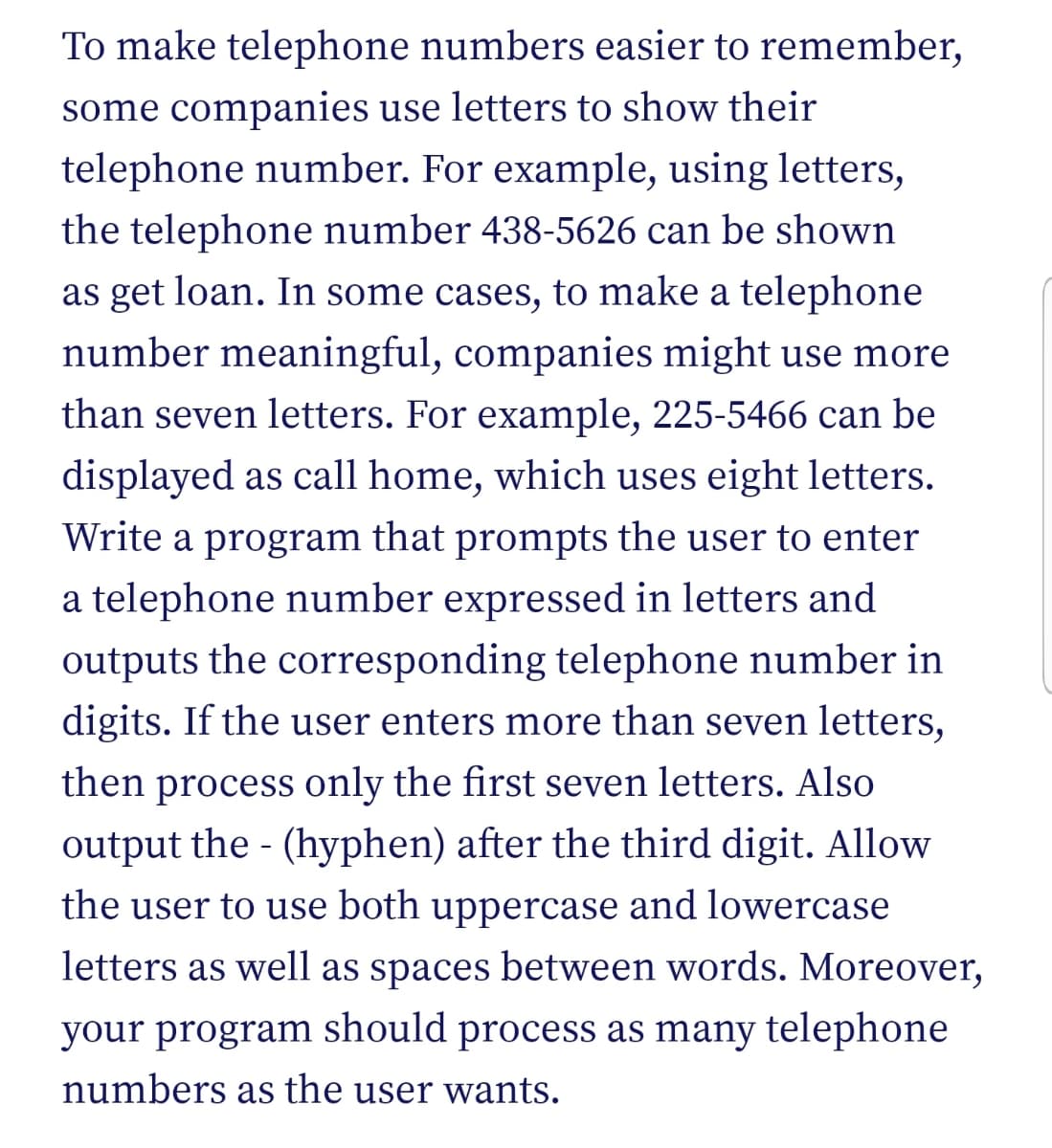 To make telephone numbers easier to remember,
some companies use letters to show their
telephone number. For example, using letters,
the telephone number 438-5626 can be shown
as get loan. In some cases, to make a telephone
number meaningful, companies might use more
than seven letters. For example, 225-5466 can be
displayed as call home, which uses eight letters.
Write a program that prompts the user to enter
a telephone number expressed in letters and
outputs the corresponding telephone number in
digits. If the user enters more than seven letters,
then process only the first seven letters. Also
output the - (hyphen) after the third digit. Allow
the user to use both uppercase and lowercase
letters as well as spaces between words. Moreover,
your program should process as many telephone
numbers as the user wants.
