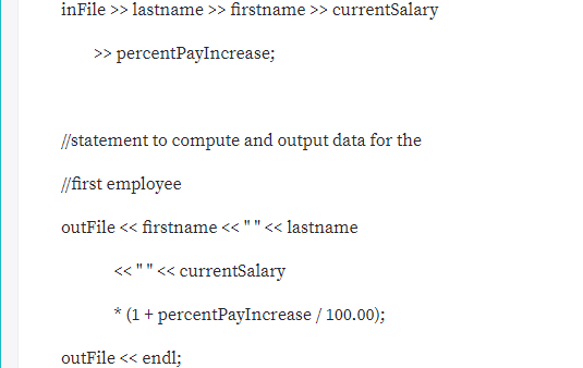 inFile >> lastname >> firstname >> currentSalary
> percentPayIncrease;
//statement to compute and output data for the
//first employee
outFile << firstname << ""<< lastname
« ""<< currentSalary
* (1 + percentPayIncrease / 100.00);
outFile << endl;
