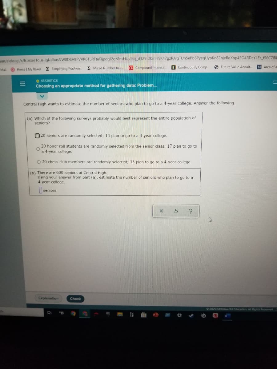 om/alekscgi/x/Isl.exe/1o_u-lgNslkasNw8D8A9PVVROTURTtuFljpdg)2gz8nsHUvStc_d129ID0mH9K47gzRJvgTUh5ePb8PyegUypKn82njeRdXnp4S04RDcY1Es_f56C7jBD
Home | My Baker E Simplifying Fraction...
E Mixed Number to I..
a Compound Interest.
$ Continuously Comp..
O Future Value Annuit..
M Area of a
Mail
O STATISTICS
Choosing an appropriate method for gathering data: Problem.
Central High wants to estimate the number of seniors who plan to go to a 4-year college. Answer the following.
(a) Which of the following surveys probably would best represent the entire population of
seniors?
O 20 seniors are randomly selected; 14 plan to go to a 4-year college.
20 honor roll students are randomly selected from the senior class; 17 plan to go to
a 4-year college.
O 20 chess club members are randomly selected; 13 plan to go to a 4-year college.
(b) There are 600 seniors at Central High.
Using your answer from part (a), estimate the number of seniors who plan to go to a
4-year college.
seniors
Explanation
Check
2020 McGraw-Hill Education All Rights Reserved
11
