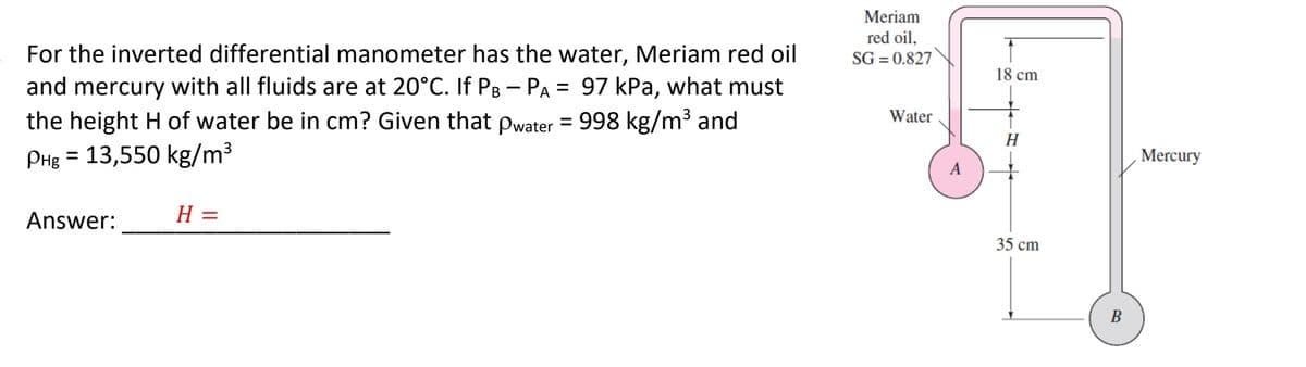 For the inverted differential manometer has the water, Meriam red oil
and mercury with all fluids are at 20°C. If PB — Pa = 97 kPa, what must
-
the height H of water be in cm? Given that pwater = 998 kg/m³ and
PHg = 13,550 kg/m³
Answer:
H =
Meriam
red oil,
SG=0.827
Water
A
18 cm
H
35 cm
B
Mercury