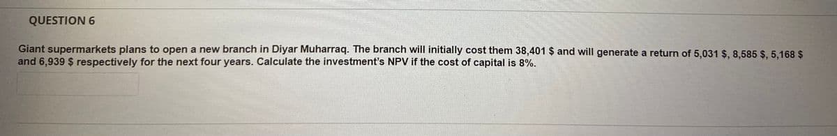 QUESTION 6
supermarkets plans to open a new branch in Diyar Muharraq. The branch will initially cost them 38,401 $ and will generate a return of 5,031 $, 8,585 $, 5,168 $
and 6,939 $ respectively for the next four years. Calculate the investment's NPV if the cost of capital is 8%.
Giant
