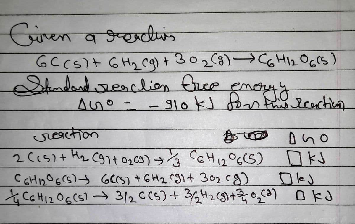 CGiven a greactis
6C (s) + 6H₂ (g) + 30₂ (9) → C6H1₂O6(5)
Standard resclion free enery
AGO - - 910 ks
ny
this reaction
reaction
1000
дио
12
2 (15) + H₂ (9) + 0₂ (9) + 1/3 C6H ₁2 °6(S) KJ
C6H12O6 (5) + 6C(s) + 6H₂ (91+ 30₂ cg)
Olej
C6H12O6 (5)→ 3/2 C(s) + 3/2₂H₂(g) + 3/0₂ (²) OKJ
