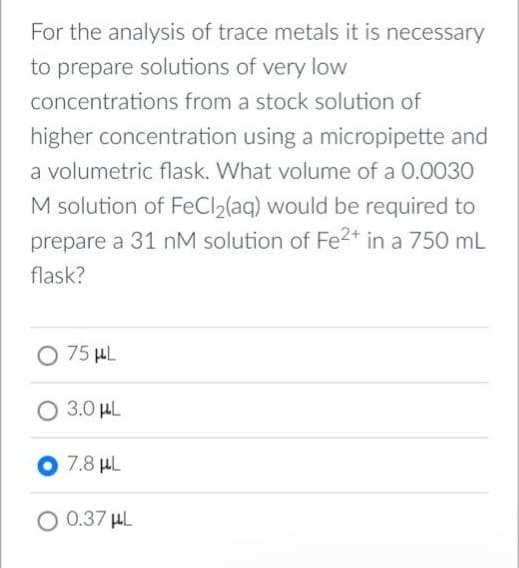 For the analysis of trace metals it is necessary
to prepare solutions of very low
concentrations from a stock solution of
higher concentration using a micropipette and
a volumetric flask. What volume of a 0.0030
M solution of FeCl₂(aq) would be required to
prepare a 31 nM solution of Fe2+ in a 750 mL
flask?
O 75 μL
O 3.0 μL
O 7.8 μL
O 0.37 μL