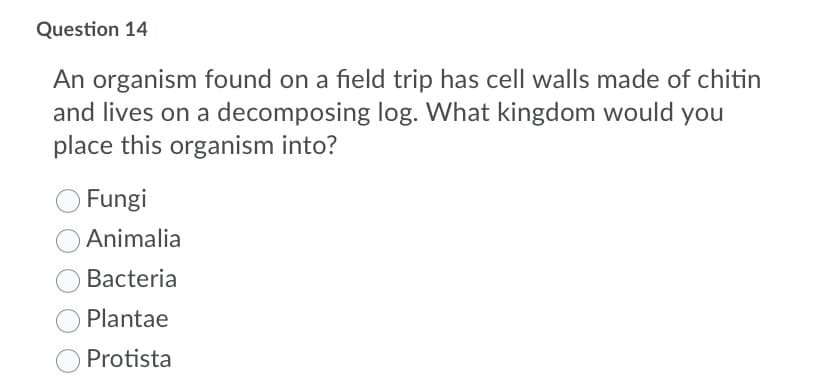 Question 14
An organism found on a field trip has cell walls made of chitin
and lives on a decomposing log. What kingdom would you
place this organism into?
Fungi
Animalia
Bacteria
Plantae
Protista
