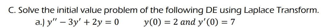 C. Solve the initial value problem of the following DE using Laplace Transform.
a.) y" - 3y + 2y = 0
y (0) = 2 and y'(0) = 7