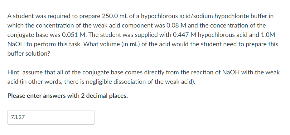 A student was required to prepare 250.0 mL of a hypochlorous acid/sodium hypochlorite buffer in
which the concentration of the weak acid component was 0.08 M and the concentration of the
conjugate base was 0.051 M. The student was supplied with 0.447 M hypochlorous acid and 1.0M
NaOH to perform this task. What volume (in mL) of the acid would the student need to prepare this
buffer solution?
Hint: assume that all of the conjugate base comes directly from the reaction of NaOH with the weak
acid (in other words, there is negligible dissociation of the weak acid).
Please enter answers with 2 decimal places.
73.27