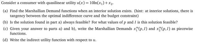 Consider a consumer with quasilinear utility u(x) = 10ln(x₁) + x₂.
(a) Find the Marshallian Demand functions when an interior solution exists. (hint: at interior solutions, there is
tangency between the optimal indifference curve and the budget constraint)
(b) Is the solution found in part a) always feasible? For what values of p and I is this solution feasible?
(c) Given your answer to parts a) and b), write the Marshallian Demands x"(p, 1) and x(p,1) as piecewise
functions.
(d) Write the indirect utility function with respect to u.