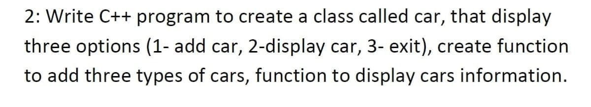 2: Write C++ program to create a class called car, that display
three options (1- add car, 2-display car, 3- exit), create function
to add three types of cars, function to display cars information.

