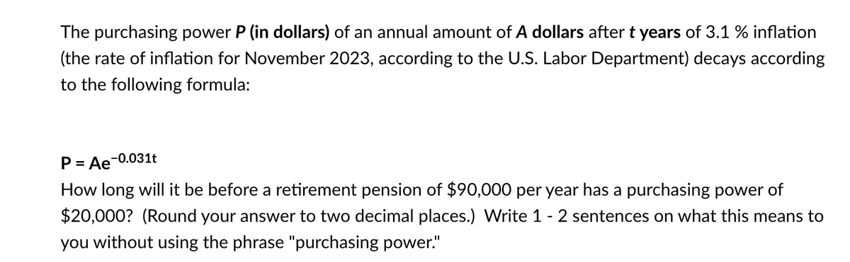 The purchasing power P (in dollars) of an annual amount of A dollars after t years of 3.1 % inflation
(the rate of inflation for November 2023, according to the U.S. Labor Department) decays according
to the following formula:
P = Ae-0.031t
How long will it be before a retirement pension of $90,000 per year has a purchasing power of
$20,000? (Round your answer to two decimal places.) Write 1 - 2 sentences on what this means to
you without using the phrase "purchasing power."