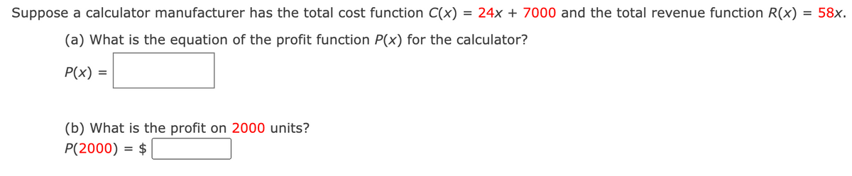 Suppose a calculator manufacturer has the total cost function C(x) = 24x + 7000 and the total revenue function R(x) = 58x.
(a) What is the equation of the profit function P(x) for the calculator?
P(x) =
(b) What is the profit on 2000 units?
P(2000) = $