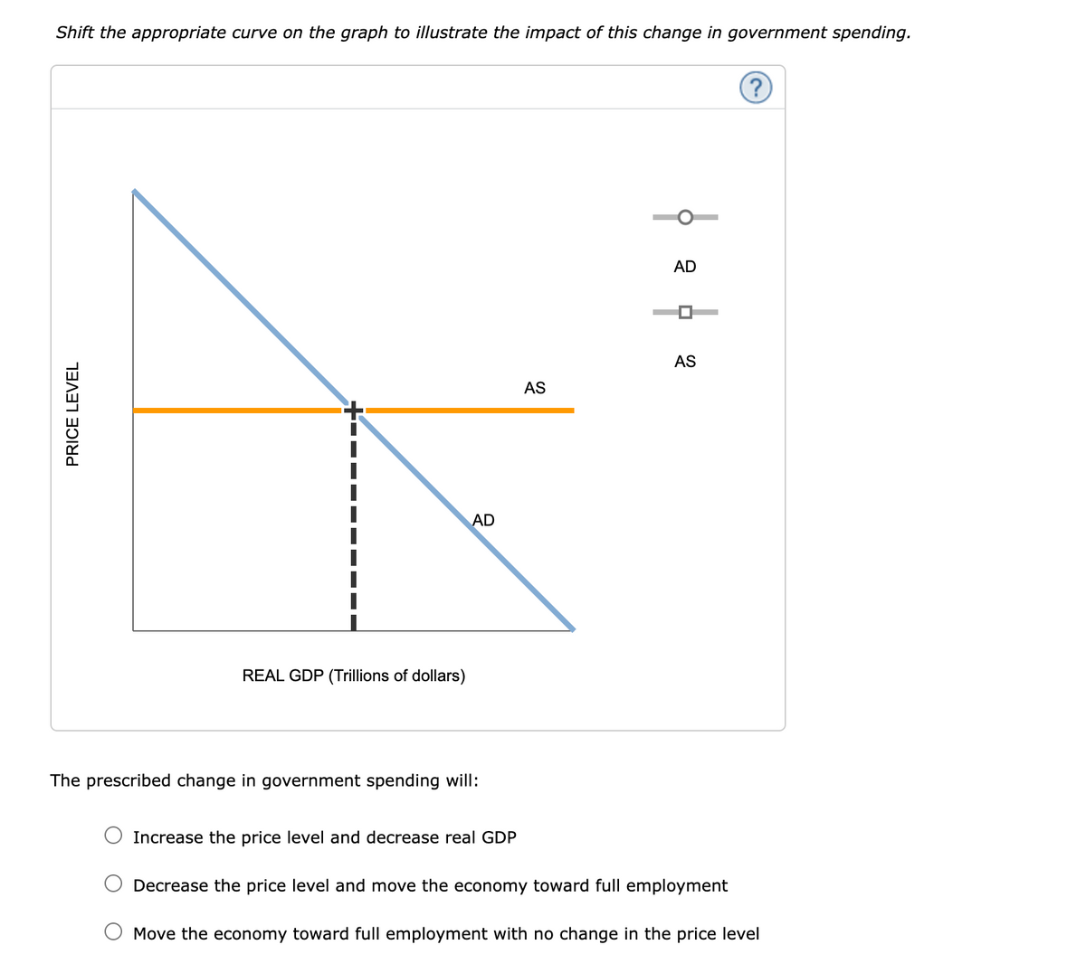 PRICE LEVEL
Shift the appropriate curve on the graph to illustrate the impact of this change in government spending.
REAL GDP (Trillions of dollars)
AD
AD
AS
AS
The prescribed change in government spending will:
Increase the price level and decrease real GDP
Decrease the price level and move the economy toward full employment
Move the economy toward full employment with no change in the price level
?