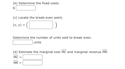 (b) Determine the fixed costs.
(c) Locate the break-even point.
-([
(x, y) =
Determine the number of units sold to break even.
units
(d) Estimate the marginal cost MC and marginal revenue MR.
MC =
MR =