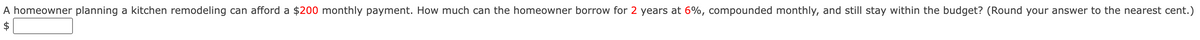 A homeowner planning a kitchen remodeling can afford a $200 monthly payment. How much can the homeowner borrow for 2 years at 6%, compounded monthly, and still stay within the budget? (Round your answer to the nearest cent.)