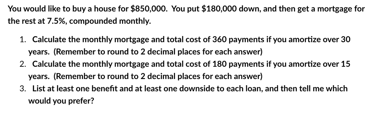 You would like to buy a house for $850,000. You put $180,000 down, and then get a mortgage for
the rest at 7.5%, compounded monthly.
1. Calculate the monthly mortgage and total cost of 360 payments if you amortize over 30
years. (Remember to round to 2 decimal places for each answer)
2. Calculate the monthly mortgage and total cost of 180 payments if you amortize over 15
years. (Remember to round to 2 decimal places for each answer)
3. List at least one benefit and at least one downside to each loan, and then tell me which
would you prefer?