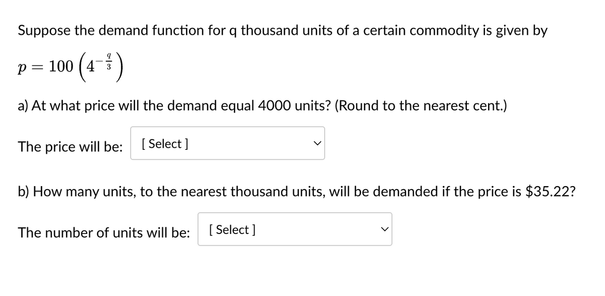 Suppose the demand function for q thousand units of a certain commodity is given by
p = 100 (4-3/³)
a) At what price will the demand equal 4000 units? (Round to the nearest cent.)
The price will be:
[Select]
b) How many units, to the nearest thousand units, will be demanded if the price is $35.22?
The number of units will be: [Select]
