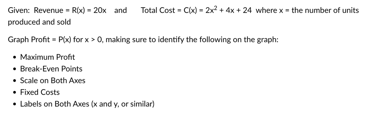 Given: Revenue = R(x) = 20x and Total Cost = C(x) = 2x² + 4x + 24 where x = the number of units
produced and sold
Graph Profit= P(x) forx > 0, making sure to identify the following on the graph:
• Maximum Profit
• Break-Even Points
• Scale on Both Axes
• Fixed Costs
• Labels on Both Axes (x and y, or similar)