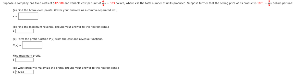 Suppose a company has fixed costs of $42,000 and variable cost per unit of x + 333 dollars, where x is the total number of units produced. Suppose further that the selling price of its product is 1861
(a) Find the break-even points. (Enter your answers as a comma-separated list.)
X =
(b) Find the maximum revenue. (Round your answer to the nearest cent.)
(c) Form the profit function P(x) from the cost and revenue functions.
P(x) =
Find maximum profit.
(d) What price will maximize the profit? (Round your answer to the nearest cent.)
$1436.6
5
x dollars per unit.
9