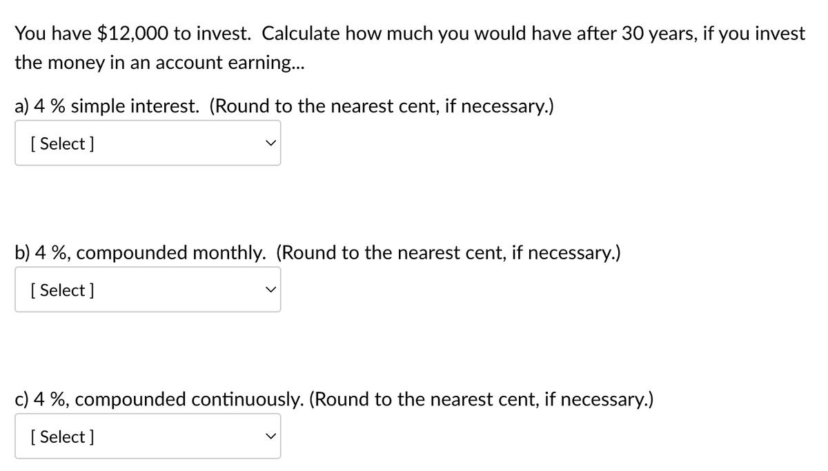 You have $12,000 to invest. Calculate how much you would have after 30 years, if you invest
the money in an account earning…..
a) 4% simple interest. (Round to the nearest cent, if necessary.)
[Select]
b) 4 %, compounded monthly. (Round to the nearest cent, if necessary.)
[Select]
c) 4 %, compounded continuously. (Round to the nearest cent, if necessary.)
[Select]