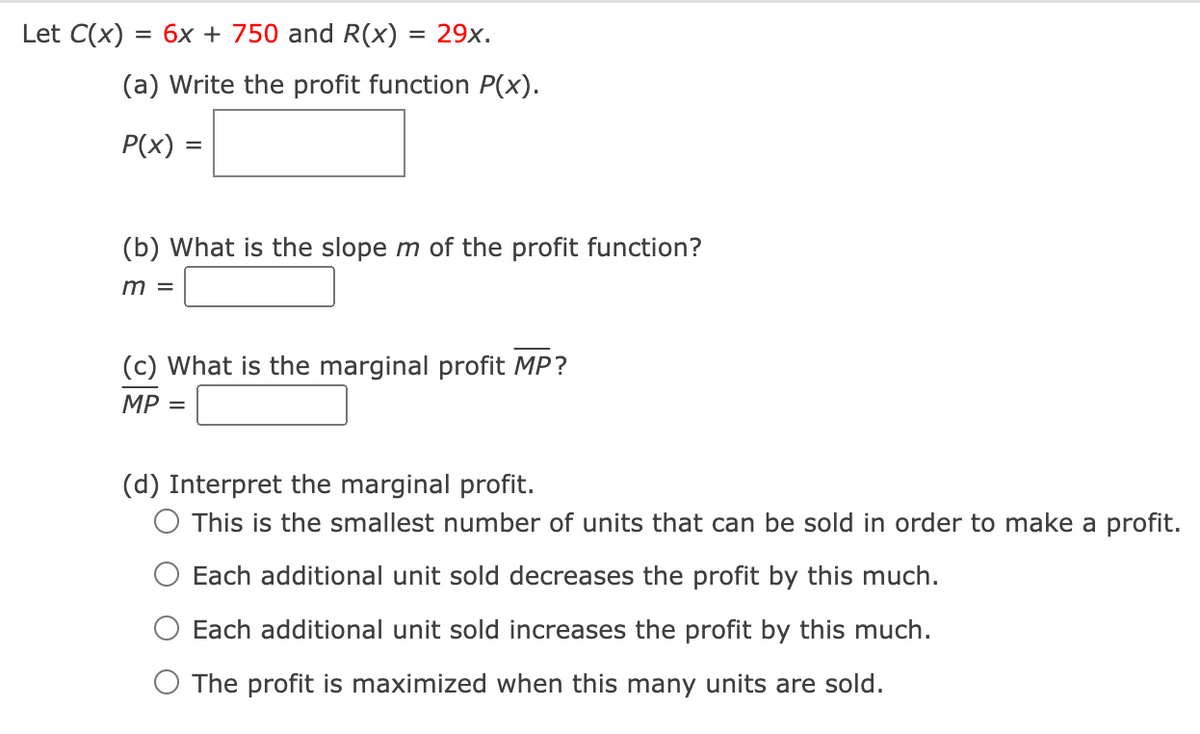 Let C(x) = 6x + 750 and R(x)
(a) Write the profit function P(x).
P(x)
= 29x.
=
(b) What is the slope m of the profit function?
m =
(c) What is the marginal profit MP?
MP =
(d) Interpret the marginal profit.
O This is the smallest number of units that can be sold in order to make a profit.
Each additional unit sold decreases the profit by this much.
Each additional unit sold increases the profit by this much.
O The profit is maximized when this many units are sold.